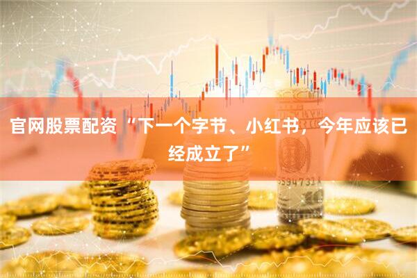 官网股票配资 “下一个字节、小红书，今年应该已经成立了”