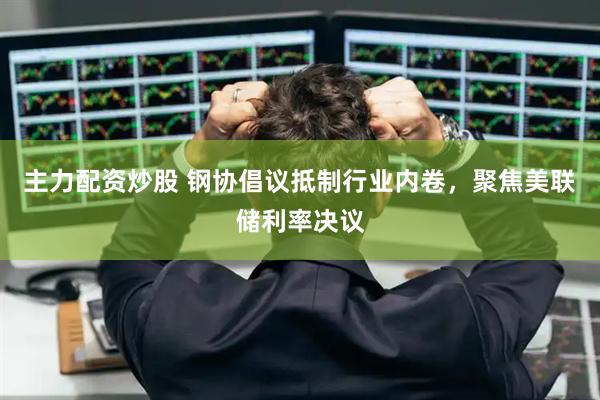 主力配资炒股 钢协倡议抵制行业内卷，聚焦美联储利率决议