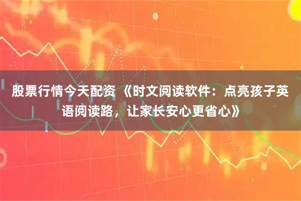 股票行情今天配资 《时文阅读软件：点亮孩子英语阅读路，让家长安心更省心》