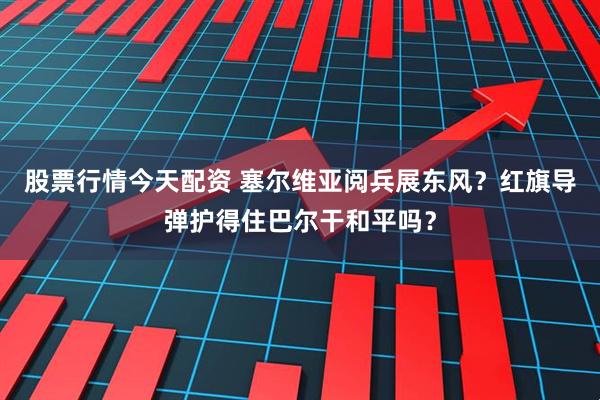 股票行情今天配资 塞尔维亚阅兵展东风？红旗导弹护得住巴尔干和平吗？
