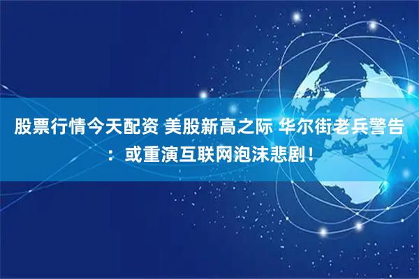 股票行情今天配资 美股新高之际 华尔街老兵警告：或重演互联网泡沫悲剧！