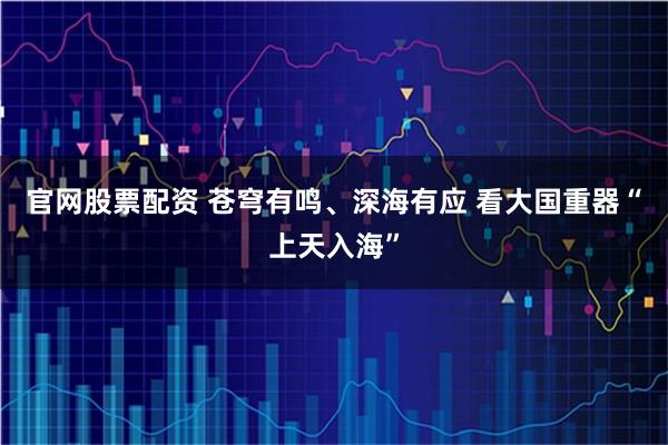 官网股票配资 苍穹有鸣、深海有应 看大国重器“上天入海”