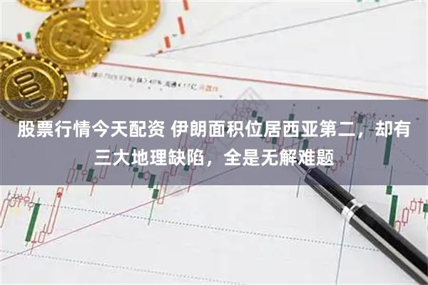 股票行情今天配资 伊朗面积位居西亚第二，却有三大地理缺陷，全是无解难题