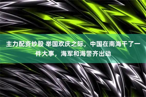 主力配资炒股 举国欢庆之际，中国在南海干了一件大事，海军和海警齐出动